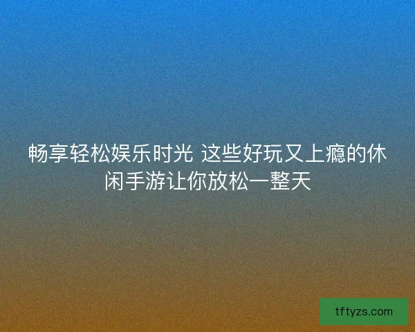 畅享轻松娱乐时光 这些好玩又上瘾的休闲手游让你放松一整天