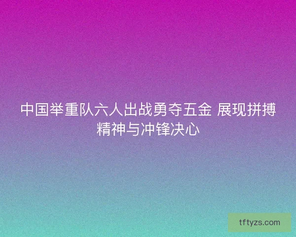 中国举重队六人出战勇夺五金 展现拼搏精神与冲锋决心