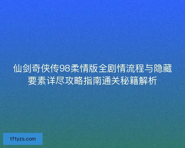仙剑奇侠传98柔情版全剧情流程与隐藏要素详尽攻略指南通关秘籍解析