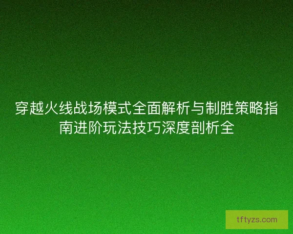 穿越火线战场模式全面解析与制胜策略指南进阶玩法技巧深度剖析全