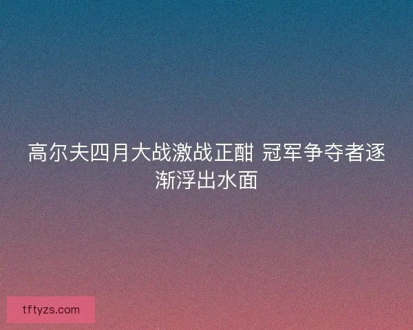 高尔夫四月大战激战正酣 冠军争夺者逐渐浮出水面