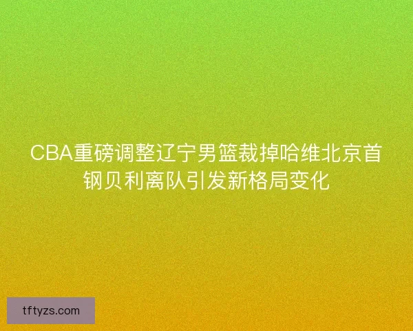 CBA重磅调整辽宁男篮裁掉哈维北京首钢贝利离队引发新格局变化