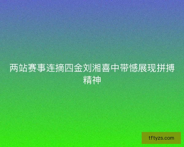 两站赛事连摘四金刘湘喜中带憾展现拼搏精神