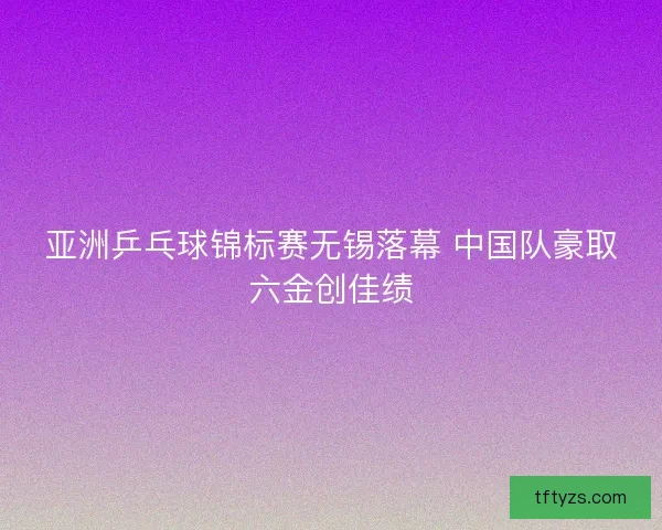 亚洲乒乓球锦标赛无锡落幕 中国队豪取六金创佳绩