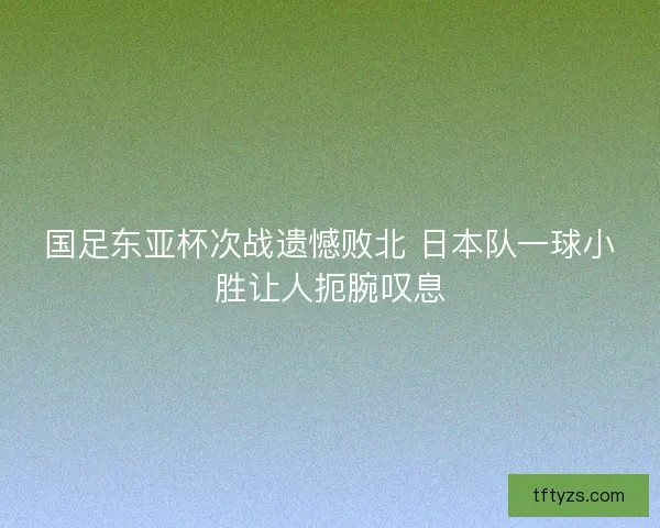 国足东亚杯次战遗憾败北 日本队一球小胜让人扼腕叹息