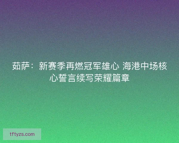 茹萨：新赛季再燃冠军雄心 海港中场核心誓言续写荣耀篇章