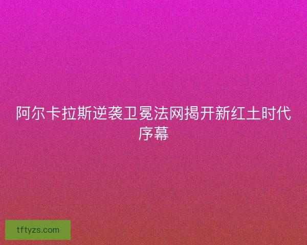 阿尔卡拉斯逆袭卫冕法网揭开新红土时代序幕