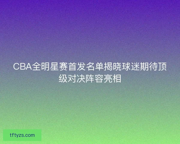 CBA全明星赛首发名单揭晓球迷期待顶级对决阵容亮相