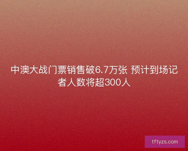 中澳大战门票销售破6.7万张 预计到场记者人数将超300人