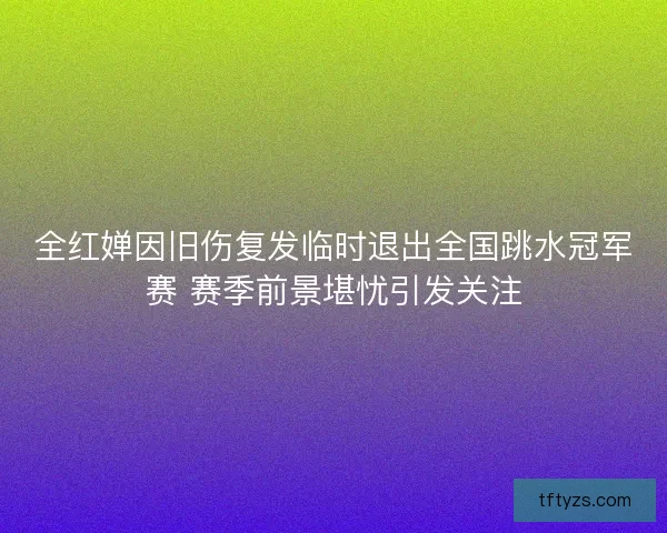 全红婵因旧伤复发临时退出全国跳水冠军赛 赛季前景堪忧引发关注