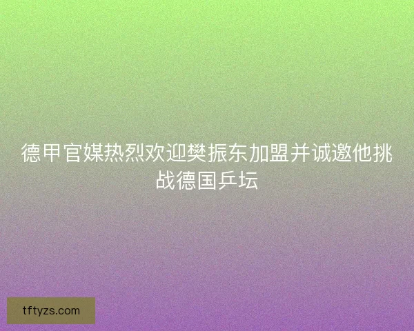 德甲官媒热烈欢迎樊振东加盟并诚邀他挑战德国乒坛