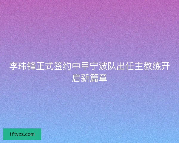 李玮锋正式签约中甲宁波队出任主教练开启新篇章