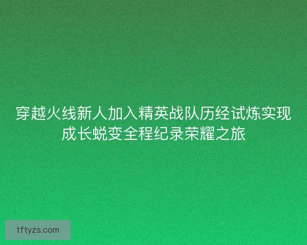 穿越火线新人加入精英战队历经试炼实现成长蜕变全程纪录荣耀之旅