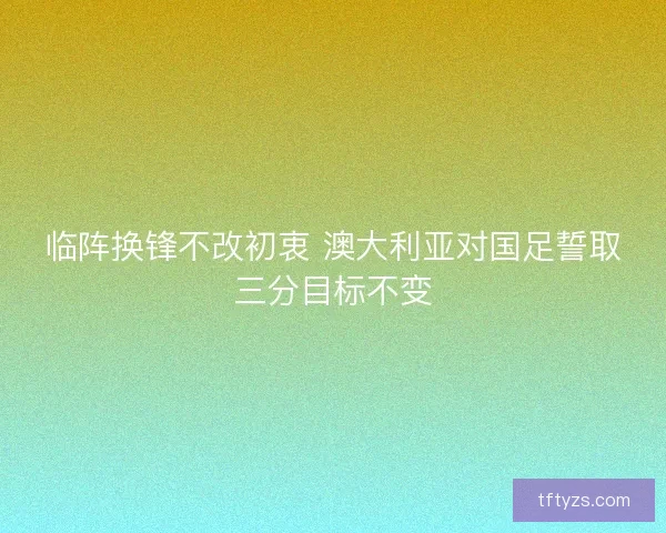 临阵换锋不改初衷 澳大利亚对国足誓取三分目标不变