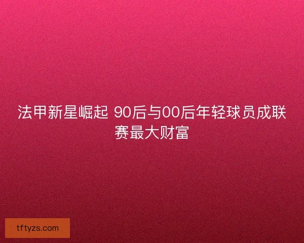 法甲新星崛起 90后与00后年轻球员成联赛最大财富 法甲新星崛起 90后与00后年轻球员成联赛最大财富