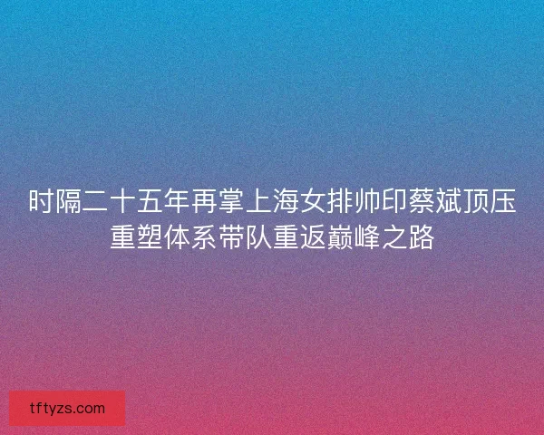 时隔二十五年再掌上海女排帅印蔡斌顶压重塑体系带队重返巅峰之路 时隔二十五年再掌上海女排帅印蔡斌顶压重塑体系带队重返巅峰之路