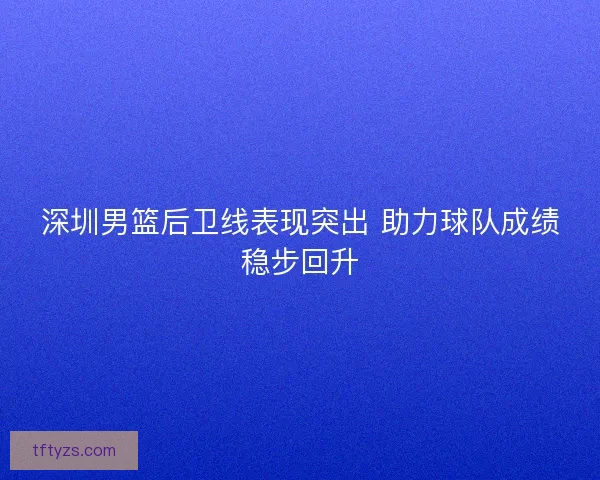 深圳男篮后卫线表现突出 助力球队成绩稳步回升 深圳男篮后卫线表现突出 助力球队成绩稳步回升