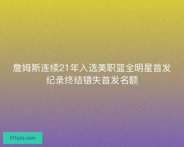 詹姆斯连续21年入选美职篮全明星首发纪录终结错失首发名额 詹姆斯连续21年入选美职篮全明星首发纪录终结错失首发名额